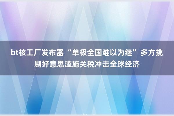 bt核工厂发布器 “单极全国难以为继” 多方挑剔好意思滥施关税冲击全球经济