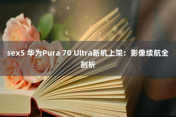 sex5 华为Pura 70 Ultra新机上架：影像续航全剖析