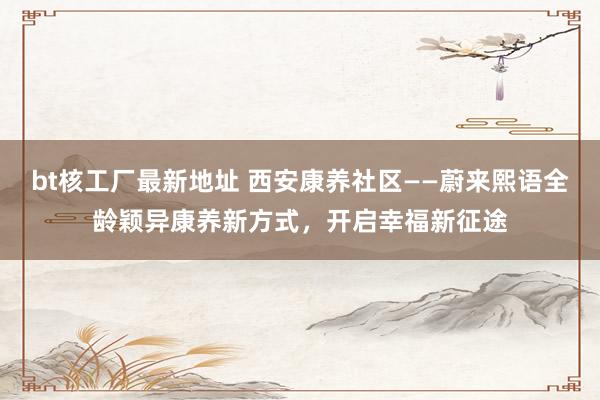 bt核工厂最新地址 西安康养社区——蔚来熙语全龄颖异康养新方式，开启幸福新征途
