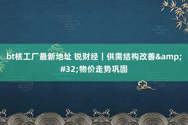 bt核工厂最新地址 锐财经｜供需结构改善&#32;物价走势巩固