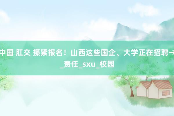中国 肛交 攥紧报名！山西这些国企、大学正在招聘→_责任_sxu_校园