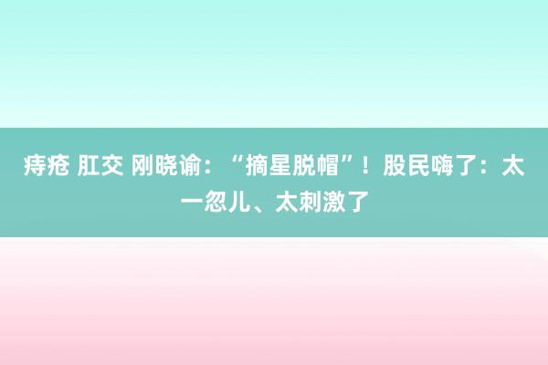 痔疮 肛交 刚晓谕：“摘星脱帽”！股民嗨了：太一忽儿、太刺激了