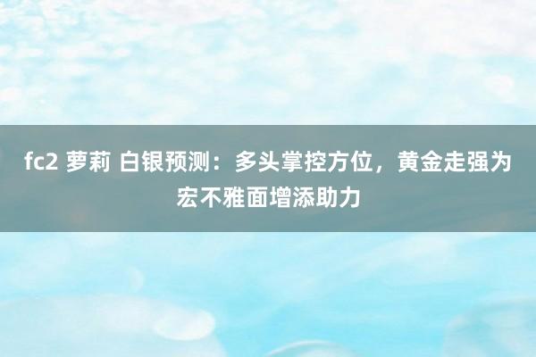 fc2 萝莉 白银预测：多头掌控方位，黄金走强为宏不雅面增添助力