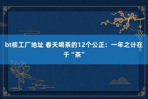 bt核工厂地址 春天喝茶的12个公正：一年之计在于“茶”