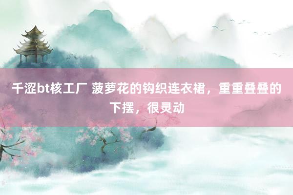 千涩bt核工厂 菠萝花的钩织连衣裙，重重叠叠的下摆，很灵动