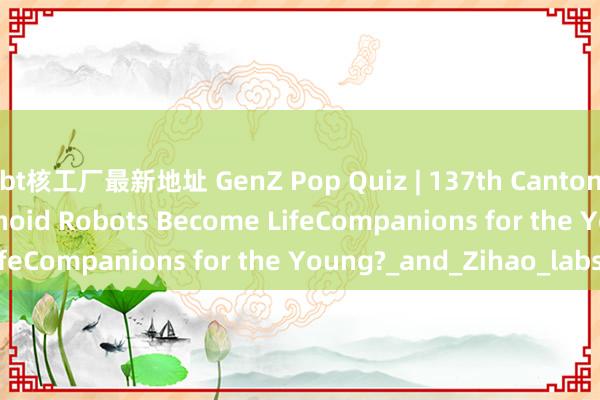 bt核工厂最新地址 GenZ Pop Quiz | 137th Canton Fair: Could Humanoid Robots Become LifeCompanions for the Young?_and_Zihao_labs