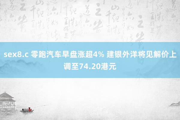 sex8.c 零跑汽车早盘涨超4% 建银外洋将见解价上调至74.20港元