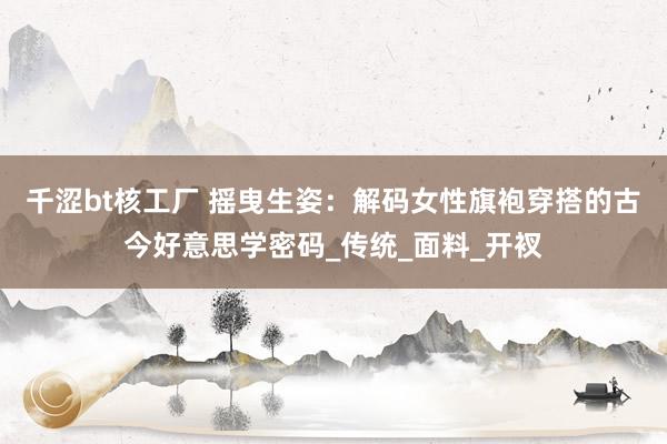 千涩bt核工厂 摇曳生姿：解码女性旗袍穿搭的古今好意思学密码_传统_面料_开衩