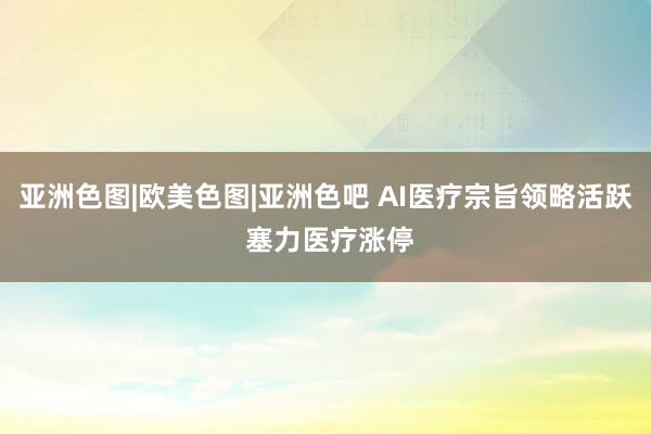 亚洲色图|欧美色图|亚洲色吧 AI医疗宗旨领略活跃 塞力医疗涨停