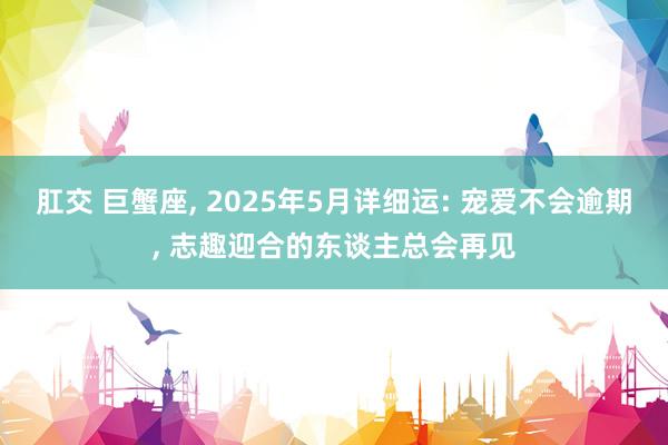 肛交 巨蟹座， 2025年5月详细运: 宠爱不会逾期， 志趣迎合的东谈主总会再见