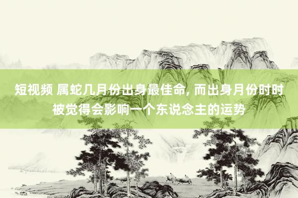 短视频 属蛇几月份出身最佳命， 而出身月份时时被觉得会影响一个东说念主的运势
