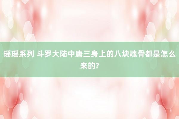 瑶瑶系列 斗罗大陆中唐三身上的八块魂骨都是怎么来的?