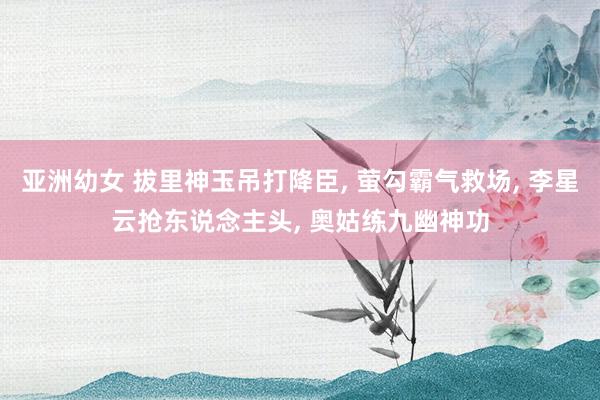 亚洲幼女 拔里神玉吊打降臣， 萤勾霸气救场， 李星云抢东说念主头， 奥姑练九幽神功