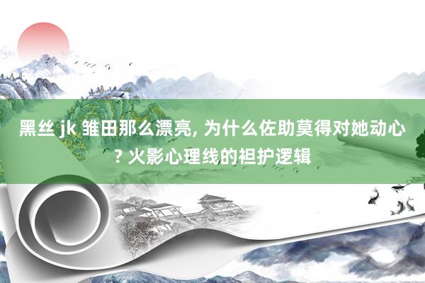 黑丝 jk 雏田那么漂亮， 为什么佐助莫得对她动心? 火影心理线的袒护逻辑