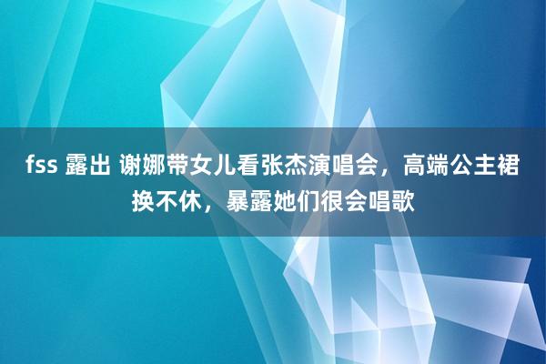 fss 露出 谢娜带女儿看张杰演唱会，高端公主裙换不休，暴露她们很会唱歌