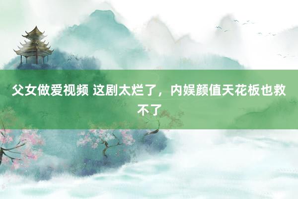 父女做爱视频 这剧太烂了，内娱颜值天花板也救不了