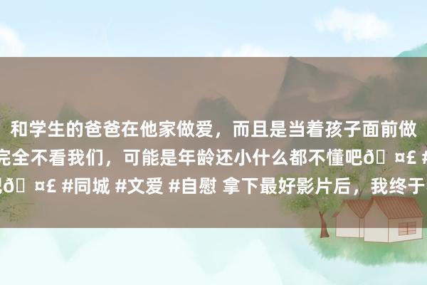 和学生的爸爸在他家做爱，而且是当着孩子面前做爱，太刺激了，孩子完全不看我们，可能是年龄还小什么都不懂吧🤣 #同城 #文爱 #自慰 拿下最好影片后，我终于不错好好吹它了