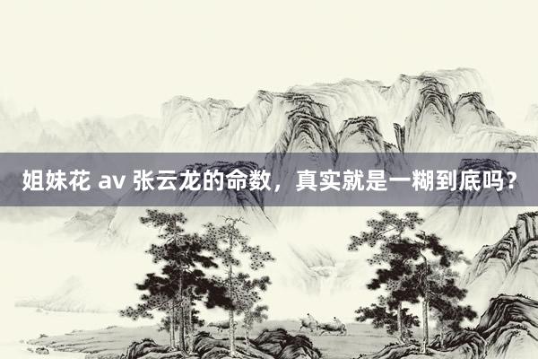 姐妹花 av 张云龙的命数，真实就是一糊到底吗？