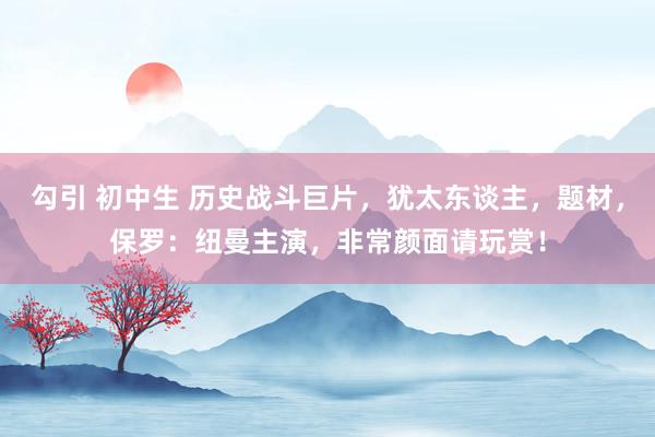 勾引 初中生 历史战斗巨片，犹太东谈主，题材，保罗：纽曼主演，非常颜面请玩赏！