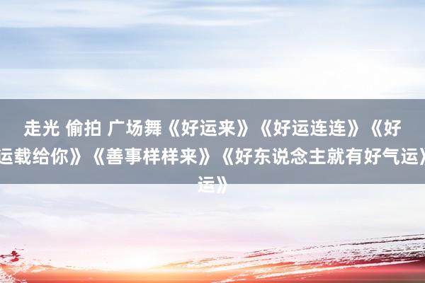走光 偷拍 广场舞《好运来》《好运连连》《好运载给你》《善事样样来》《好东说念主就有好气运》