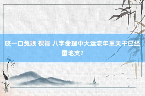 咬一口兔娘 裸舞 八字命理中大运流年重天干已经重地支？