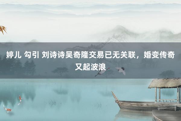 婷儿 勾引 刘诗诗吴奇隆交易已无关联，婚变传奇又起波浪