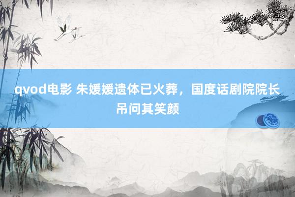 qvod电影 朱媛媛遗体已火葬，国度话剧院院长吊问其笑颜