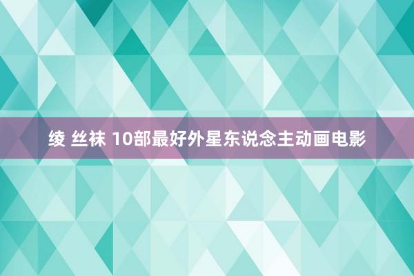 绫 丝袜 10部最好外星东说念主动画电影