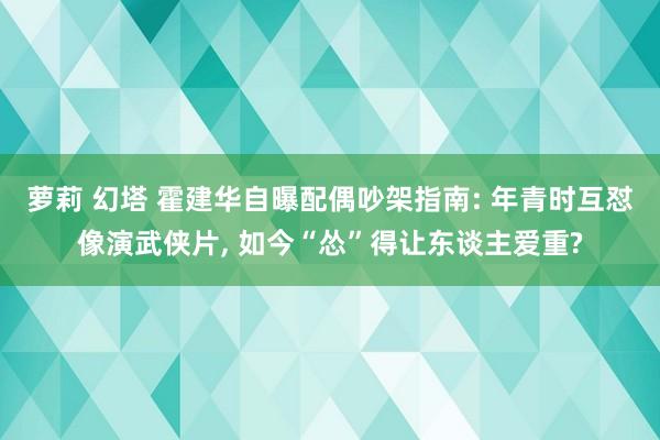 萝莉 幻塔 霍建华自曝配偶吵架指南: 年青时互怼像演武侠片， 如今“怂”得让东谈主爱重?