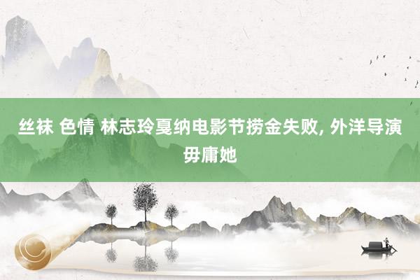 丝袜 色情 林志玲戛纳电影节捞金失败， 外洋导演毋庸她