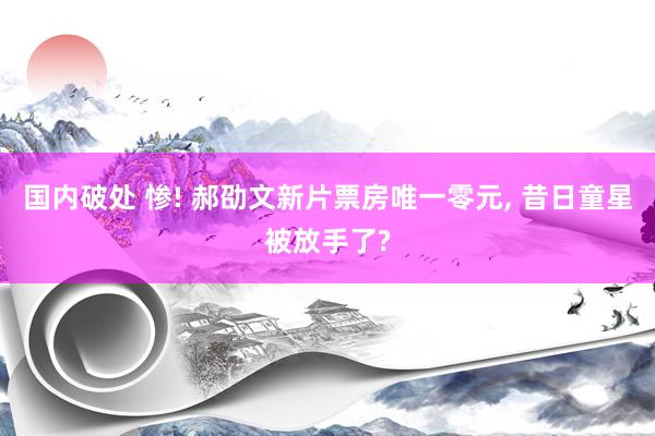 国内破处 惨! 郝劭文新片票房唯一零元， 昔日童星被放手了?
