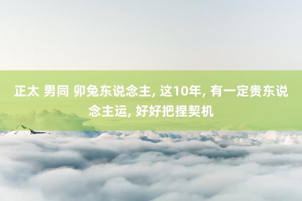 正太 男同 卯兔东说念主， 这10年， 有一定贵东说念主运， 好好把捏契机