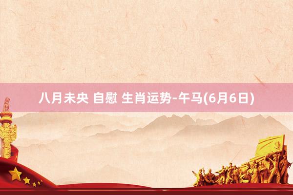 八月未央 自慰 生肖运势-午马(6月6日)
