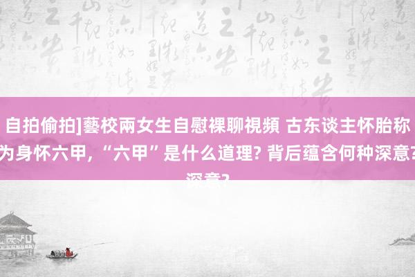 自拍偷拍]藝校兩女生自慰裸聊視頻 古东谈主怀胎称为身怀六甲， “六甲”是什么道理? 背后蕴含何种深意?