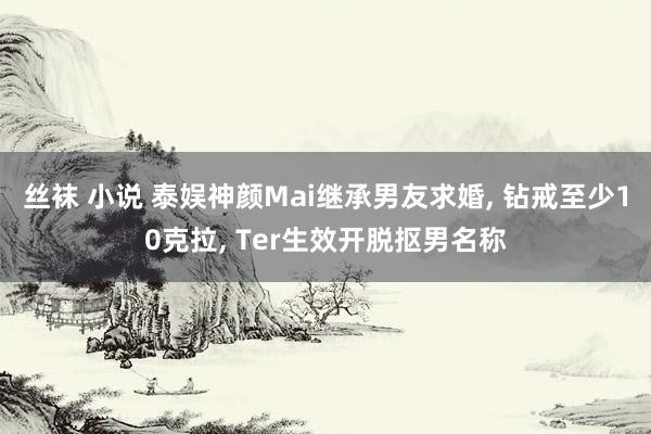 丝袜 小说 泰娱神颜Mai继承男友求婚， 钻戒至少10克拉， Ter生效开脱抠男名称