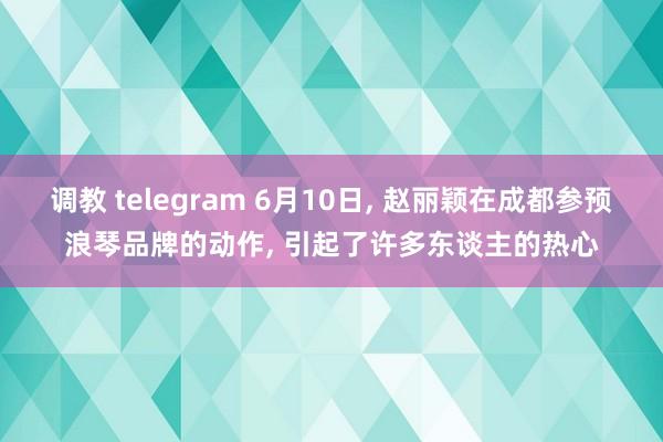 调教 telegram 6月10日， 赵丽颖在成都参预浪琴品牌的动作， 引起了许多东谈主的热心