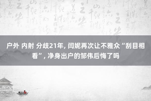 户外 内射 分歧21年， 闫妮再次让不雅众“刮目相看”， 净身出户的邹伟后悔了吗