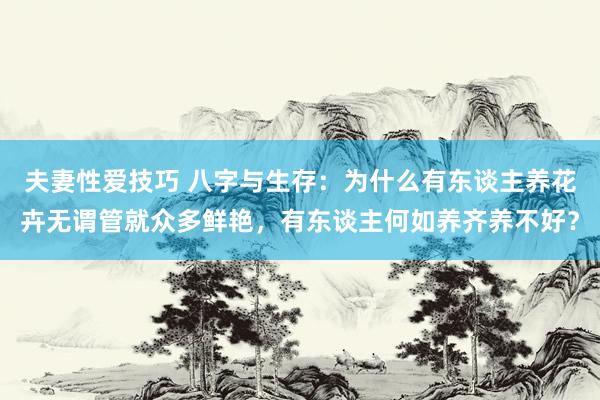 夫妻性爱技巧 八字与生存：为什么有东谈主养花卉无谓管就众多鲜艳，有东谈主何如养齐养不好？
