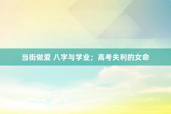 当街做爱 八字与学业；高考失利的女命