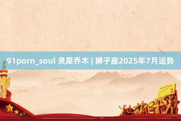 91porn_soul 灵犀乔木 | 狮子座2025年7月运势