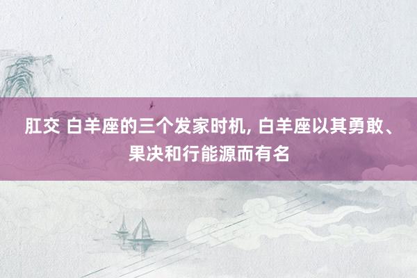 肛交 白羊座的三个发家时机， 白羊座以其勇敢、果决和行能源而有名