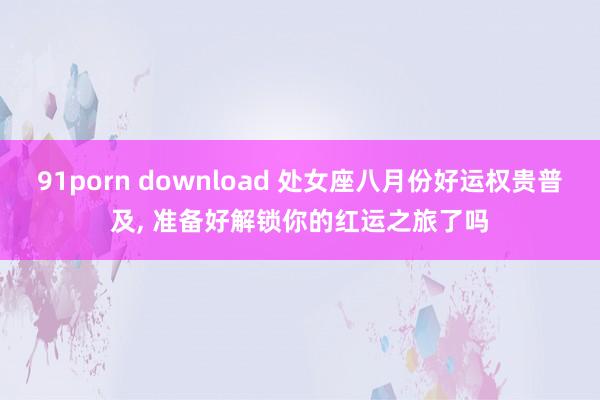91porn download 处女座八月份好运权贵普及， 准备好解锁你的红运之旅了吗