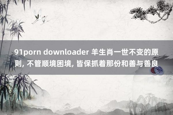 91porn downloader 羊生肖一世不变的原则， 不管顺境困境， 皆保抓着那份和善与善良