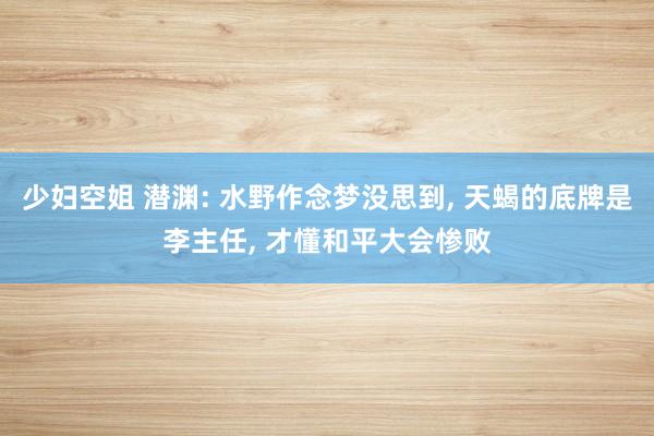 少妇空姐 潜渊: 水野作念梦没思到， 天蝎的底牌是李主任， 才懂和平大会惨败