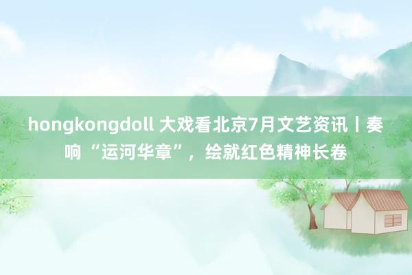 hongkongdoll 大戏看北京7月文艺资讯丨奏响 “运河华章”，绘就红色精神长卷