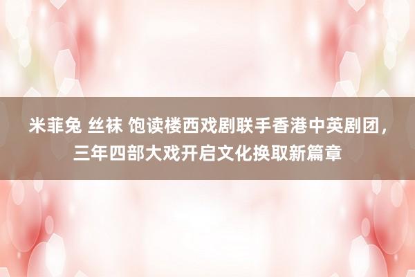 米菲兔 丝袜 饱读楼西戏剧联手香港中英剧团，三年四部大戏开启文化换取新篇章