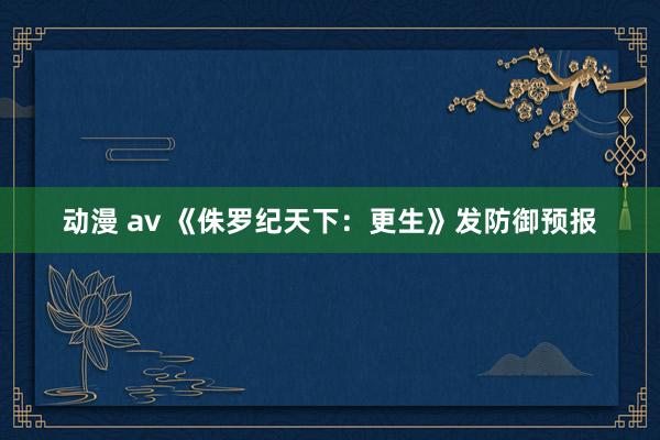 动漫 av 《侏罗纪天下：更生》发防御预报